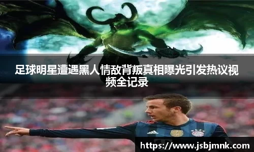 足球明星遭遇黑人情敌背叛真相曝光引发热议视频全记录